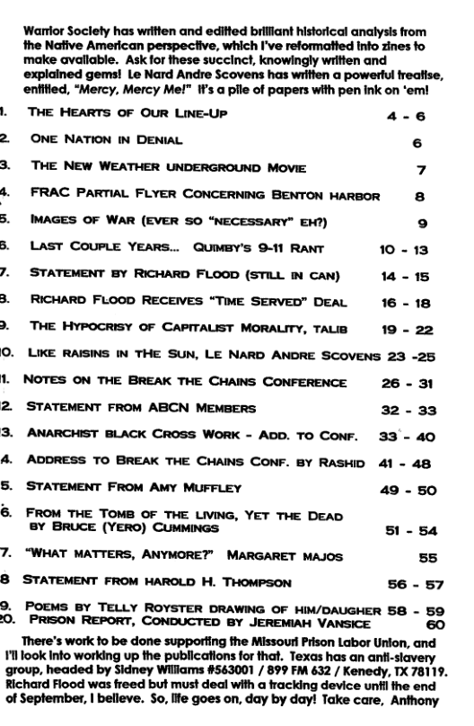Wartior Soclety has writien and editted briliant historical analysis from the Native American perspeciive, which I’ve reformatted info zines fo make avallable. Ask for these succinct, knowingly written and explained gems! Le Nard Andre Scovens has written a powertul freatise, enfified, “Mercy, Mercy Me!" If’s a pile of papers with pen ink on ‘em! . THE HEARTS OF OUR LINE-UP 4-6 2 ONE NATION IN DENIAL 6 3. THE NEW WEATHER UNDERGROUND MOVIE 7 4. FRAC PARTIAL FLYER CONCERNING BENTON HARBOR 8 5. IMAGES OF WAR (EVER SO “NECESSARY" EW7) ° 5. LAST COUPLE YEARS.. QUIMBY’S 9-11 RANT 10-13 7. STATEMENT BY RICHARD FLOOD (STILL IN CAN) 14-15 8. RICHARD FLOOD RECEVES “TIME SERVED" DEAL 16 - 18 . THE HYPOCRISY OF CAPITALIST MORALITY, TALB 19 - 22 O. LIKE RAISINS IN THE SUN, LE NARD ANDRE SCOVENS 23 -25 1. NOTES ON THE BREAK THE CHAINS CONFERENCE 26 - 31 2 STATEMENT FROM ABCN MEMBERS 32-33 3. ANARCHIST BLACK CROSS WORK - ADD. TO CONF. 33 - 40 ADDRESS TO BREAK THE CHAINS CONF. BY RASHID 41 - 48 5. STATEMENT FROM AMY MUFFLEY 49 - 50 6. FROM THE TOMB OF THE LIVING, YET THE DEAD 8Y BRUCE (YERO) CUMMINGS 51 - 54 7. “WHAT MATTERS, ANYMORE? MARGARET MAJOS 55 8 STATEMENT FROM MAROLD H. THOMPSON 56 - 57 9. POEMS BY TELLY ROYSTER DRAWING OF HIM/DAUGHER 58 - 59 0. PRISON REPORT, CONDUCTED BY JEREMIAH VANSICE 60 There’s work fo be done supporting the Missourl Prison Labor Unlon, and 11l look Into working up the publications for that. Texas has an anti-slavery group, headed by Sidney Wiliams #563001 / 899 FM 632 / Kenedy, TX 78119. Richard Flood was freed but must deal with a fracking device unfil the end of Seplember, | belleve. So, life goes on, day by day! Take care, Anthony